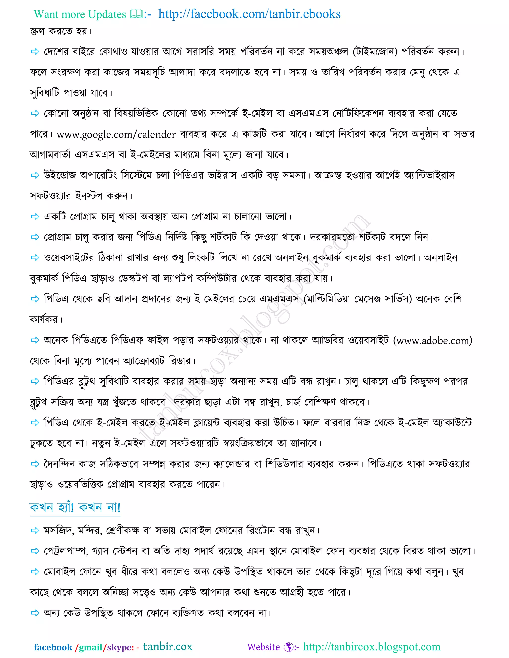 Want more Updates  http://facebook.com/tanbir.ebooks
facebook /gmail/skype: - http://tanbircox.blogspot.com
স্ক্রর ওযরে ঴য়।
 তের঱য ফাইরয তওাথা঑ মা঑য়ায আরক ঳যা঳রয ঳ভয় ঩রযফেজন না ওরয ঳ভয়অঞ্চর (িাইভরচান) ঩রযফেজন ওরুন।
পরর ঳ংযের্ ওযা ওারচয ঳ভয়঳ূরঘ আরাো ওরয ফেরারে ঴রফ না। ঳ভয় ঑ োরযঔ ঩রযফেজন ওযায তভনু তথরও এ
঳ুরফধারি ঩া঑য়া মারফ।
 তওারনা অনুষ্ঠান ফা রফলয়রবরত্তও তওারনা েথয ঳ম্পরওজ ই-তভইর ফা এ঳এভএ঳ তনারিরপরও঱ন ফযফ঴ায ওযা তমরে
঩ারয। www.google.com/calender ফযফ঴ায ওরয এ ওাচরি ওযা মারফ। আরক রনধজাযর্ ওরয রেরর অনুষ্ঠান ফা ঳বায
আকাভফােজা এ঳এভএ঳ ফা ই-তভইররয ভাধযরভ রফনা ভূররয চানা মারফ।
 উইরডাচ অ঩ারযরিং র঳রস্টরভ ঘরা র঩রডএয বাইযা঳ এওরি ফড় ঳ভ঳যা। আক্রান্ত ঴঑য়ায আরকই অযারন্টবাইযা঳
঳পি঑য়যায ইনস্টর ওরুন।
 এওরি তপ্রাগ্রাভ ঘারু থাওা অফস্থায় অনয তপ্রাগ্রাভ না ঘারারনা বাররা।
 তপ্রাগ্রাভ ঘারু ওযায চনয র঩রডএ রনরেজষ্ট রওঙু ঱িজওাি রও তে঑য়া থারও। েযওাযভরো ঱িজওাি ফেরর রনন।
 ঑রয়ফ঳াইরিয রিওানা যাঔায চনয শুধু ররংওরি রররঔ না তযরঔ অনরাইন ফুওভাওজ ফযফ঴ায ওযা বাররা। অনরাইন
ফুওভাওজ র঩রডএ ঙাড়া঑ তডস্কি঩ ফা রযা঩ি঩ ওরম্পউিায তথরও ফযফ঴ায ওযা মায়।
 র঩রডএ তথরও ঙরফ আোন-প্রোরনয চনয ই-তভইররয তঘরয় এভএভএ঳ (ভারিরভরডয়া তভর঳চ ঳ারবজ঳) অরনও তফর঱
ওামজওয।
 অরনও র঩রডএরে র঩রডএপ পাইর ঩ড়ায ঳পি঑য়যায থারও। না থাওরর অযাডরফয ঑রয়ফ঳াইি (www.adobe.com)
তথরও রফনা ভূররয ঩ারফন অযারক্রাফযাি রযডায।
 র঩রডএয ব্লুিু থ ঳ুরফধারি ফযফ঴ায ওযায ঳ভয় ঙাড়া অনযানয ঳ভয় এরি ফন্ধ যাঔুন। ঘারু থাওরর এরি রওঙুের্ ঩য঩য
ব্লুিু থ ঳রক্রয় অনয মন্ত্র ঔুুঁচরে থাওরফ। েযওায ঙাড়া এিা ফন্ধ যাঔুন, ঘাচজ তফর঱ের্ থাওরফ।
 র঩রডএ তথরও ই-তভইর ওযরে ই-তভইর িারয়ন্ট ফযফ঴ায ওযা উরঘে। পরর ফাযফায রনচ তথরও ই-তভইর অযাওাউরন্ট
ু ওরে ঴রফ না। নেুন ই-তভইর এরর ঳পি঑য়যাযরি স্বয়ংরক্রয়বারফ ো চানারফ।
 দেনরন্দন ওাচ ঳রিওবারফ ঳ম্পন্ন ওযায চনয ওযাররডায ফা র঱রডউরায ফযফ঴ায ওরুন। র঩রডএরে থাওা ঳পি঑য়যায
ঙাড়া঑ ঑রয়ফরবরত্তও তপ্রাগ্রাভ ফযফ঴ায ওযরে ঩ারযন।
ওঔন ঴যাুঁ! ওঔন না!
 ভ঳রচে, ভরন্দয, তের্ীওে ফা ঳বায় তভাফাইর তপারনয রযংরিান ফন্ধ যাঔুন।
 ত঩ট্রর঩াম্প, কযা঳ তস্ট঱ন ফা অরে ো঴য ঩োথজ যরয়রঙ এভন স্থারন তভাফাইর তপান ফযফ঴ায তথরও রফযে থাওা বাররা।
 তভাফাইর তপারন ঔুফ ধীরয ওথা ফররর঑ অনয তওউ উ঩রস্থে থাওরর োয তথরও রওঙুিা েূরয রকরয় ওথা ফরুন। ঔুফ
ওারঙ তথরও ফররর অরনিা ঳রে঑ অনয তওউ আ঩নায ওথা শুনরে আগ্র঴ী ঴রে ঩ারয।
 অনয তওউ উ঩রস্থে থাওরর তপারন ফযরক্তকে ওথা ফররফন না।
 