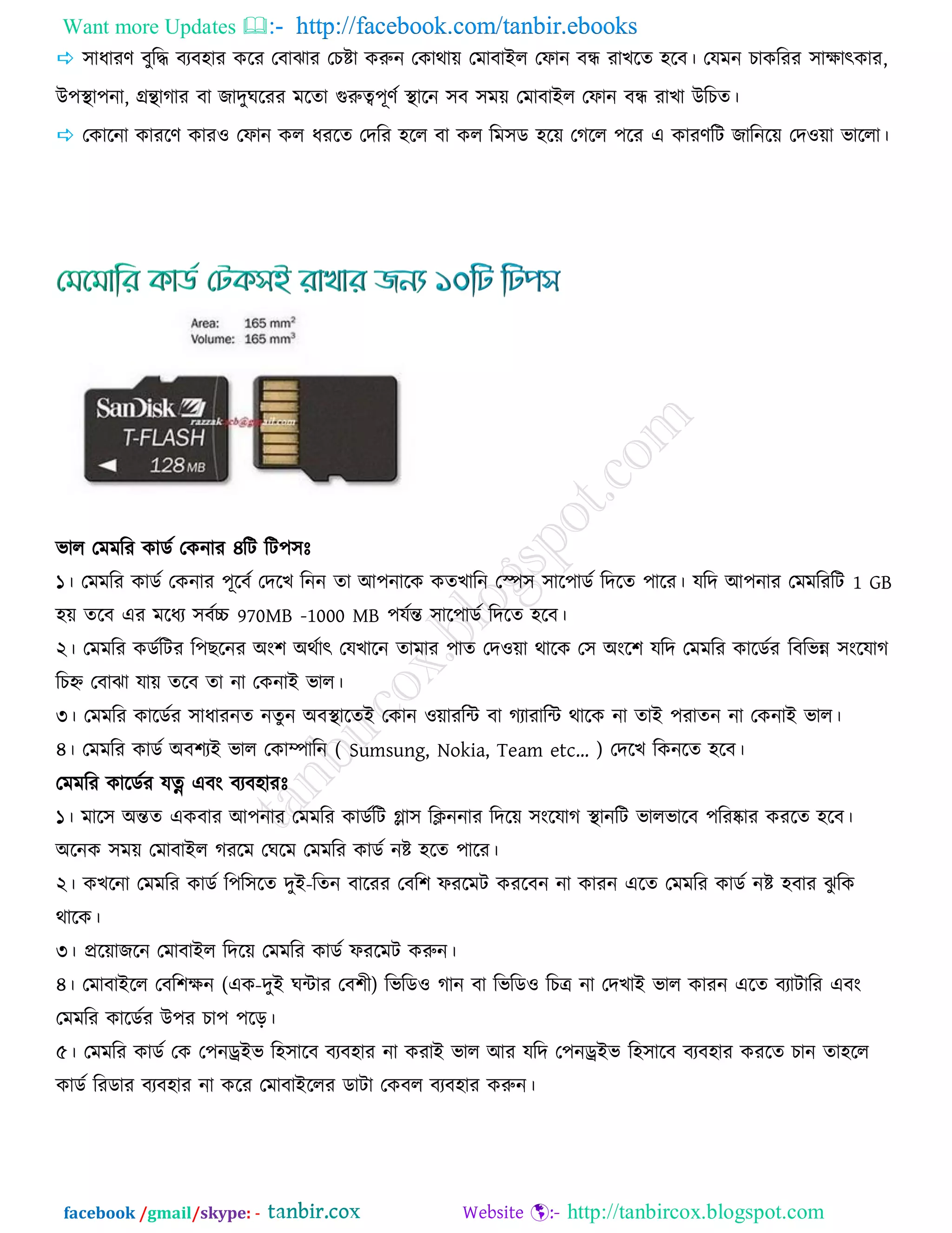 Want more Updates  http://facebook.com/tanbir.ebooks
facebook /gmail/skype: - http://tanbircox.blogspot.com
 ঳াধাযর্ ফুরি ফযফ঴ায ওরয তফাছায তঘষ্টা ওরুন তওাথায় তভাফাইর তপান ফন্ধ যাঔরে ঴রফ। তমভন ঘাওরযয ঳াোত্ক্ওায,
উ঩স্থা঩না, গ্রন্থাকায ফা চােুখরযয ভরো গরুত্ব঩ূর্জ স্থারন ঳ফ ঳ভয় তভাফাইর তপান ফন্ধ যাঔা উরঘে।
 তওারনা ওাযরর্ ওায঑ তপান ওর ধযরে তেরয ঴রর ফা ওর রভ঳ড ঴রয় তকরর ঩রয এ ওাযর্রি চারনরয় তে঑য়া বাররা।
বার তভভরয ওাডজ তওনায ৪রি রি঩঳িঃ
১। তভভরয ওাডজ তওনায ঩ূরফজ তেরঔ রনন ো আ঩নারও ওেঔারন তস্প঳ ঳ার঩াডজ রেরে ঩ারয। মরে আ঩নায তভভরযরি 1 GB
঴য় েরফ এয ভরধয ঳ফজচ্চ 970MB -1000 MB ঩মজন্ত ঳ার঩াডজ রেরে ঴রফ।
২। তভভরয ওডজরিয র঩ঙরনয অং঱ অথজাত্ক্ তমঔারন োভায ঩াে তে঑য়া থারও ত঳ অংর঱ মরে তভভরয ওারডজয রফরবন্ন ঳ংরমাক
রঘহ্ন তফাছা মায় েরফ ো না তওনাই বার।
৩। তভভরয ওারডজয ঳াধাযনে নেুন অফস্থারেই তওান ঑য়াযরন্ট ফা কযাযারন্ট থারও না োই ঩যােন না তওনাই বার।
৪। তভভরয ওাডজ অফ঱যই বার তওাম্পারন ( Sumsung, Nokia, Team etc“ ) তেরঔ রওনরে ঴রফ।
তভভরয ওারডজয মত্ন এফং ফযফ঴াযিঃ
১। ভার঳ অন্তে এওফায আ঩নায তভভরয ওাডজরি গ্লা঳ রিননায রেরয় ঳ংরমাক স্থানরি বারবারফ ঩রযষ্কায ওযরে ঴রফ।
অরনও ঳ভয় তভাফাইর কযরভ তখরভ তভভরয ওাডজ নষ্ট ঴রে ঩ারয।
২। ওঔরনা তভভরয ওাডজ র঩র঳রে েুই-রেন ফারযয তফর঱ পযরভি ওযরফন না ওাযন এরে তভভরয ওাডজ নষ্ট ঴ফায ছু রও
থারও।
৩। প্ররয়াচরন তভাফাইর রেরয় তভভরয ওাডজ পযরভি ওরুন।
৪। তভাফাইরর তফর঱েন (এও-েুই খন্টায তফ঱ী) রবরড঑ কান ফা রবরড঑ রঘে না তেঔাই বার ওাযন এরে ফযািারয এফং
তভভরয ওারডজয উ঩য ঘা঩ ঩রড়।
৫। তভভরয ওাডজ তও ত঩নড্রইব র঴঳ারফ ফযফ঴ায না ওযাই বার আয মরে ত঩নড্রইব র঴঳ারফ ফযফ঴ায ওযরে ঘান ো঴রর
ওাডজ রযডায ফযফ঴ায না ওরয তভাফাইররয ডািা তওফর ফযফ঴ায ওরুন।
 