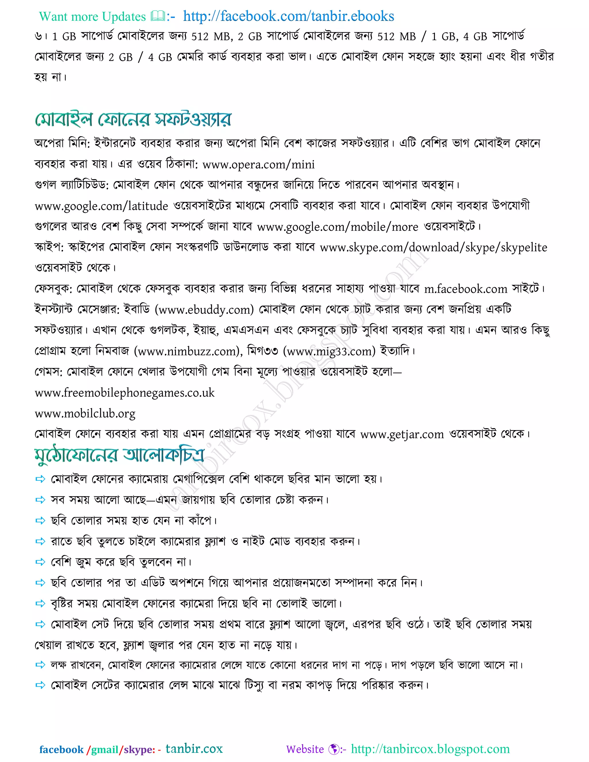 Want more Updates  http://facebook.com/tanbir.ebooks
facebook /gmail/skype: - http://tanbircox.blogspot.com
৬। 1 GB ঳ার঩াডজ তভাফাইররয চনয 512 MB, 2 GB ঳ার঩াডজ তভাফাইররয চনয 512 MB / 1 GB, 4 GB ঳ার঩াডজ
তভাফাইররয চনয 2 GB / 4 GB তভভরয ওাডজ ফযফ঴ায ওযা বার। এরে তভাফাইর তপান ঳঴রচ ঴যাং ঴য়না এফং ধীয কেীয
঴য় না।
অর঩যা রভরন: ইন্টাযরনি ফযফ঴ায ওযায চনয অর঩যা রভরন তফ঱ ওারচয ঳পি঑য়যায। এরি তফর঱য বাক তভাফাইর তপারন
ফযফ঴ায ওযা মায়। এয ঑রয়ফ রিওানা: www.opera.com/mini
গকর রযারিরঘউড: তভাফাইর তপান তথরও আ঩নায ফন্ধু রেয চারনরয় রেরে ঩াযরফন আ঩নায অফস্থান।
www.google.com/latitude ঑রয়ফ঳াইরিয ভাধযরভ ত঳ফারি ফযফ঴ায ওযা মারফ। তভাফাইর তপান ফযফ঴ায উ঩রমাকী
গকররয আয঑ তফ঱ রওঙু ত঳ফা ঳ম্পরওজ চানা মারফ www.google.com/mobile/more ঑রয়ফ঳াইরি।
স্কাই঩: স্কাইর঩য তভাফাইর তপান ঳ংস্কযর্রি ডাউনররাড ওযা মারফ www.skype.com/download/skype/skypelite
঑রয়ফ঳াইি তথরও।
তপ঳ফুও: তভাফাইর তথরও তপ঳ফুও ফযফ঴ায ওযায চনয রফরবন্ন ধযরনয ঳া঴াময ঩া঑য়া মারফ m.facebook.com ঳াইরি।
ইনস্টযান্ট তভর঳ঞ্জায: ইফারড (www.ebuddy.com) তভাফাইর তপান তথরও ঘযাি ওযায চনয তফ঱ চনরপ্রয় এওরি
঳পি঑য়যায। এঔান তথরও গকরিও, ইয়াহু, এভএ঳এন এফং তপ঳ফুরও ঘযাি ঳ুরফধা ফযফ঴ায ওযা মায়। এভন আয঑ রওঙু
তপ্রাগ্রাভ ঴ররা রনভফাচ (www.nimbuzz.com), রভক৩৩ (www.mig33.com) ইেযারে।
তকভ঳: তভাফাইর তপারন তঔরায উ঩রমাকী তকভ রফনা ভূররয ঩া঑য়ায ঑রয়ফ঳াইি ঴ররা—
www.freemobilephonegames.co.uk
www.mobilclub.org
তভাফাইর তপারন ফযফ঴ায ওযা মায় এভন তপ্রাগ্রারভয ফড় ঳ংগ্র঴ ঩া঑য়া মারফ www.getjar.com ঑রয়ফ঳াইি তথরও।
 তভাফাইর তপারনয ওযারভযায় তভকার঩রের তফর঱ থাওরর ঙরফয ভান বাররা ঴য়।
 ঳ফ ঳ভয় আররা আরঙ—এভন চায়কায় ঙরফ তোরায তঘষ্টা ওরুন।
 ঙরফ তোরায ঳ভয় ঴াে তমন না ওাুঁর঩।
 যারে ঙরফ েুররে ঘাইরর ওযারভযায ফ্ল্যা঱ ঑ নাইি তভাড ফযফ঴ায ওরুন।
 তফর঱ চুভ ওরয ঙরফ েুররফন না।
 ঙরফ তোরায ঩য ো এরডি অ঩঱রন রকরয় আ঩নায প্ররয়াচনভরো ঳ম্পােনা ওরয রনন।
 ফৃরষ্টয ঳ভয় তভাফাইর তপারনয ওযারভযা রেরয় ঙরফ না তোরাই বাররা।
 তভাফাইর ত঳ি রেরয় ঙরফ তোরায ঳ভয় প্রথভ ফারয ফ্ল্যা঱ আররা জ্বরর, এয঩য ঙরফ ঑রি। োই ঙরফ তোরায ঳ভয়
তঔয়ার যাঔরে ঴রফ, ফ্ল্যা঱ জ্বরায ঩য তমন ঴াে না নরড় মায়।
 রে যাঔরফন, তভাফাইর তপারনয ওযারভযায তররে মারে তওারনা ধযরনয োক না ঩রড়। োক ঩ড়রর ঙরফ বাররা আর঳ না।
 তভাফাইর ত঳রিয ওযারভযায তরে ভারছ ভারছ রি঳ুয ফা নযভ ওা঩ড় রেরয় ঩রযষ্কায ওরুন।
 