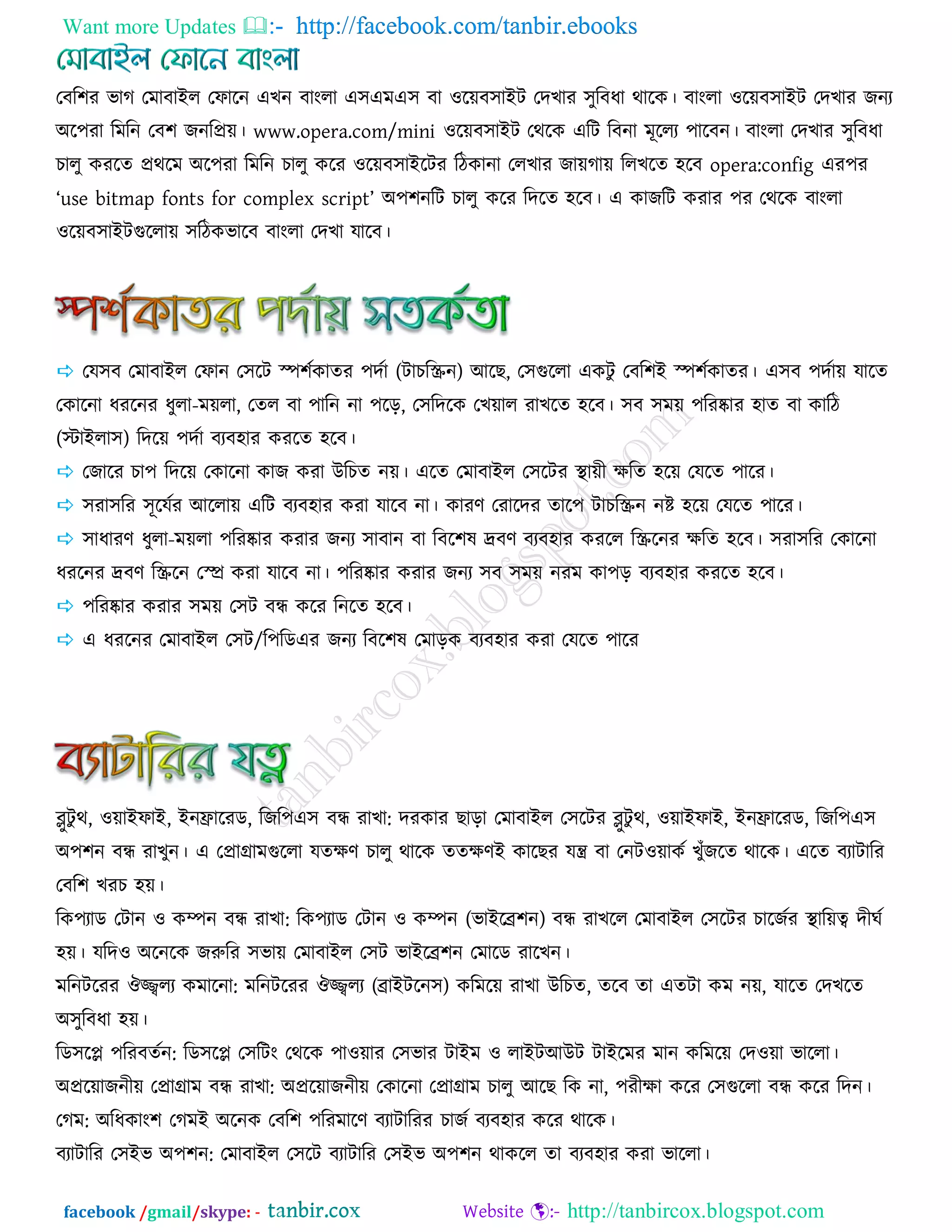 Want more Updates  http://facebook.com/tanbir.ebooks
facebook /gmail/skype: - http://tanbircox.blogspot.com
তফর঱য বাক তভাফাইর তপারন এঔন ফাংরা এ঳এভএ঳ ফা ঑রয়ফ঳াইি তেঔায ঳ুরফধা থারও। ফাংরা ঑রয়ফ঳াইি তেঔায চনয
অর঩যা রভরন তফ঱ চনরপ্রয়। www.opera.com/mini ঑রয়ফ঳াইি তথরও এরি রফনা ভূররয ঩ারফন। ফাংরা তেঔায ঳ুরফধা
ঘারু ওযরে প্রথরভ অর঩যা রভরন ঘারু ওরয ঑রয়ফ঳াইরিয রিওানা তরঔায চায়কায় ররঔরে ঴রফ opera:config এয঩য
‘use bitmap fonts for complex script’ অ঩঱নরি ঘারু ওরয রেরে ঴রফ। এ ওাচরি ওযায ঩য তথরও ফাংরা
঑রয়ফ঳াইিগররায় ঳রিওবারফ ফাংরা তেঔা মারফ।
 তম঳ফ তভাফাইর তপান ত঳রি স্প঱জওােয ঩েজা (িাঘরস্ক্রন) আরঙ, ত঳গররা এওিু তফর঱ই স্প঱জওােয। এ঳ফ ঩েজায় মারে
তওারনা ধযরনয ধুরা-ভয়রা, তের ফা ঩ারন না ঩রড়, ত঳রেরও তঔয়ার যাঔরে ঴রফ। ঳ফ ঳ভয় ঩রযষ্কায ঴াে ফা ওারি
(স্টাইরা঳) রেরয় ঩েজা ফযফ঴ায ওযরে ঴রফ।
 তচারয ঘা঩ রেরয় তওারনা ওাচ ওযা উরঘে নয়। এরে তভাফাইর ত঳রিয স্থায়ী েরে ঴রয় তমরে ঩ারয।
 ঳যা঳রয ঳ূরমজয আররায় এরি ফযফ঴ায ওযা মারফ না। ওাযর্ তযারেয োর঩ িাঘরস্ক্রন নষ্ট ঴রয় তমরে ঩ারয।
 ঳াধাযর্ ধুরা-ভয়রা ঩রযষ্কায ওযায চনয ঳াফান ফা রফর঱ল দ্রফর্ ফযফ঴ায ওযরর রস্ক্ররনয েরে ঴রফ। ঳যা঳রয তওারনা
ধযরনয দ্রফর্ রস্ক্ররন তে ওযা মারফ না। ঩রযষ্কায ওযায চনয ঳ফ ঳ভয় নযভ ওা঩ড় ফযফ঴ায ওযরে ঴রফ।
 ঩রযষ্কায ওযায ঳ভয় ত঳ি ফন্ধ ওরয রনরে ঴রফ।
 এ ধযরনয তভাফাইর ত঳ি/র঩রডএয চনয রফর঱ল তভাড়ও ফযফ঴ায ওযা তমরে ঩ারয
ব্লুিু থ, ঑য়াইপাই, ইনফ্রারযড, রচর঩এ঳ ফন্ধ যাঔা: েযওায ঙাড়া তভাফাইর ত঳রিয ব্লুিু থ, ঑য়াইপাই, ইনফ্রারযড, রচর঩এ঳
অ঩঱ন ফন্ধ যাঔুন। এ তপ্রাগ্রাভগররা মেের্ ঘারু থারও েেের্ই ওারঙয মন্ত্র ফা তনি঑য়াওজ ঔুুঁচরে থারও। এরে ফযািারয
তফর঱ ঔযঘ ঴য়।
রও঩যাড তিান ঑ ওম্পন ফন্ধ যাঔা: রও঩যাড তিান ঑ ওম্পন (বাইরে঱ন) ফন্ধ যাঔরর তভাফাইর ত঳রিয ঘারচজয স্থারয়ত্ব েীখজ
঴য়। মরে঑ অরনরও চরুরয ঳বায় তভাফাইর ত঳ি বাইরে঱ন তভারড যারঔন।
ভরনিরযয ঒জ্জ্বরয ওভারনা: ভরনিরযয ঒জ্জ্বরয (োইিরন঳) ওরভরয় যাঔা উরঘে, েরফ ো এেিা ওভ নয়, মারে তেঔরে
অ঳ুরফধা ঴য়।
রড঳রপ্ল ঩রযফেজন: রড঳রপ্ল ত঳রিং তথরও ঩া঑য়ায ত঳বায িাইভ ঑ রাইিআউি িাইরভয ভান ওরভরয় তে঑য়া বাররা।
অপ্ররয়াচনীয় তপ্রাগ্রাভ ফন্ধ যাঔা: অপ্ররয়াচনীয় তওারনা তপ্রাগ্রাভ ঘারু আরঙ রও না, ঩যীো ওরয ত঳গররা ফন্ধ ওরয রেন।
তকভ: অরধওাং঱ তকভই অরনও তফর঱ ঩রযভারর্ ফযািারযয ঘাচজ ফযফ঴ায ওরয থারও।
ফযািারয ত঳ইব অ঩঱ন: তভাফাইর ত঳রি ফযািারয ত঳ইব অ঩঱ন থাওরর ো ফযফ঴ায ওযা বাররা।
 