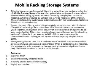 Mobile Racking Storage Systems
 Offering storage as well as portability at the same time, our exclusive collection
of Mobile Racking Storage Systems has gained wide eminence from our clients.
These mobile racking systems are manufacture by using highest quality of
material, which is procured by us from the certified resources of the market.
These mobile racking systems are extensively used in the warehouses, factories,
FMCG and other Industries.
 Space planners offers you the ultimate mobile storage system with the latest
’Easy Glide’ technology for a noise-free, effortless and smooth operation for
years together. The system offers security of stored material and proves to be
very cost-effective. This system requires lesser space than conventional racking
systems/cupboards. It can save up to 60% of floor space compared to
conventional static shelving or can increase the storage capacity by almost
100%.
 The system glides on steel tracks and consists of mobile base units onto which
different shelving options can be assembled. When a particular rack is required,
the appropriate aisle is opened up by mechanical or electrically driven bases.
Only one aisle is required to service multiple racks.
Features :
1. Superior finish
2. Excellent visibility of stored items
3. Rotating wheels for easy move ability
4. Stylish and durable
 