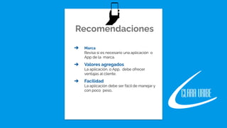 Recomendaciones
➔ Marca
Revisa si es necesario una aplicación o
App de la marca.
➔ Valores agregados
La aplicación, o App, debe ofrecer
ventajas al cliente.
➔ Facilidad
La aplicación debe ser fácil de manejar y
con poco peso..
 