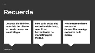 Recuerda
No siempre se hace
necesario
desarrollar una App,
exclusiva de la
marca.
Después de deﬁnir el
recorrido del cliente,
se puede pensar en
la estrategia.
, Ciudad
Para cada etapa del
recorrido del cliente,
se utilizan
herramientas de
marketing para
mobile.
clarauribe.co
 