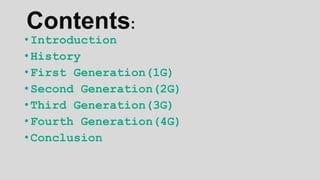 Contents:
• Introduction
• History
• First Generation(1G)
• Second Generation(2G)
• Third Generation(3G)
• Fourth Generation(4G)
• Conclusion
 