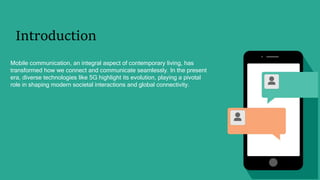 Introduction
Mobile communication, an integral aspect of contemporary living, has
transformed how we connect and communicate seamlessly. In the present
era, diverse technologies like 5G highlight its evolution, playing a pivotal
role in shaping modern societal interactions and global connectivity.
 