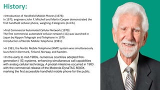 History:
>Introduction of Handheld Mobile Phones (1973):
In 1973, engineers John F. Mitchell and Martin Cooper demonstrated the
first handheld cellular phone, weighing 2 kilograms (4.4 lb).
>First Commercial Automated Cellular Network (1979):
The first commercial automated cellular network (1G) was launched in
Japan by Nippon Telegraph and Telephone in 1979.
Introduction of Nordic Mobile Telephone (1981):
>In 1981, the Nordic Mobile Telephone (NMT) system was simultaneously
launched in Denmark, Finland, Norway, and Sweden.
>In the early to mid-1980s, numerous countries adopted first-
generation (1G) systems, enhancing simultaneous call capabilities
with analog cellular technology. A pivotal milestone occurred in 1983
with the commercial release of the Motorola DynaTAC 8000X,
marking the first accessible handheld mobile phone for the public.
 