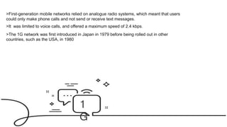 1
G
>First-generation mobile networks relied on analogue radio systems, which meant that users
could only make phone calls and not send or receive text messages.
>The 1G network was first introduced in Japan in 1979 before being rolled out in other
countries, such as the USA, in 1980
>It was limited to voice calls, and offered a maximum speed of 2.4 kbps.
 