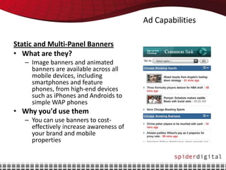 Ad Capabilities

Static and Multi-Panel Banners
• What are they?
   – Image banners and animated
     banners are available across all
     mobile devices, including
     smartphones and feature
     phones, from high-end devices
     such as iPhones and Androids to
     simple WAP phones
• Why you'd use them
   – You can use banners to cost-
     effectively increase awareness of
     your brand and mobile
     properties
 