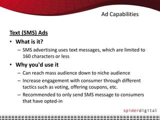 Ad Capabilities

Text (SMS) Ads
• What is it?
  – SMS advertising uses text messages, which are limited to
    160 characters or less
• Why you'd use it
  – Can reach mass audience down to niche audience
  – Increase engagement with consumer through different
    tactics such as voting, offering coupons, etc.
  – Recommended to only send SMS message to consumers
    that have opted-in
 