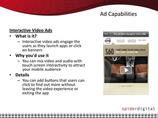 Ad Capabilities

Interactive Video Ads
• What is it?
   – Interactive video ads engage the
     users as they launch apps or click
     on banners
• Why you'd use it
   – You can mix video and audio with
     touch screen interactivity to attract
     your mobile audience
• Details
   – You can add buttons that users can
     click to find out more without
     leaving the video experience or
     exiting the app
 