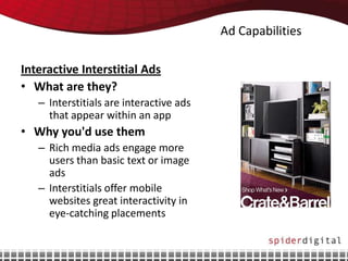 Ad Capabilities

Interactive Interstitial Ads
• What are they?
   – Interstitials are interactive ads
     that appear within an app
• Why you'd use them
   – Rich media ads engage more
     users than basic text or image
     ads
   – Interstitials offer mobile
     websites great interactivity in
     eye-catching placements
 
