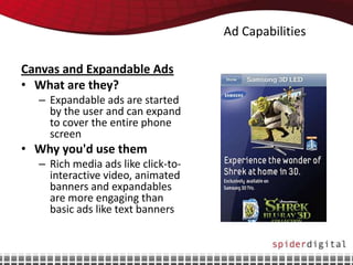 Ad Capabilities

Canvas and Expandable Ads
• What are they?
  – Expandable ads are started
    by the user and can expand
    to cover the entire phone
    screen
• Why you'd use them
  – Rich media ads like click-to-
    interactive video, animated
    banners and expandables
    are more engaging than
    basic ads like text banners
 