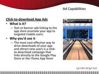 Ad Capabilities

Click-to-download App Ads
• What is it?
   – Text or banner ads linking to the
     app store promote your app to
     targeted mobile users
• Why you'd use it
   – The most cost-effective way to
     drive downloads of your app
     and attract new users is a click-
     to-download campaign that
     links directly to the Google Play
     Store or the iTunes App Store
 