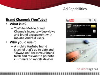 Ad Capabilities

Brand Channels (YouTube)
• What is it?
   – YouTube Mobile Brand
     Channels increase video views
     and brand engagement with
     iOS and Android users
• Why you'd use it
   – A mobile YouTube brand
     channel that's up to date and
     “always on” keeps your brand
     fresh and relevant to potential
     customers on mobile devices
 