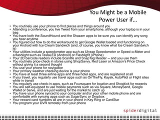 You Might be a Mobile
                                                          Power User if…
• You routinely use your phone to find places and things around you
• Attending a conference, you live Tweet from your smartphone, although your laptop is in your
  bag
• You have both the SoundHound and the Shazam apps to be sure you can identify any song
  you hear anytime
• You figured out how to do the workaround to get Google Wallet loaded and functioning on
  your Android with Ice Cream Sandwich (and, of course, you know what Ice Cream Sandwich
  is)
• Your utilities include a speedometer app such as Ulysse Speedometer or Speed-o-Meter and
  a flashlight such as TeslaLED (Android) or Flashlight (iPhone)
• Your 2D barcode readers include Scanlife and SnapTag Reader -- and you use them
• You routinely price-check in stores using ShopSavvy, Red Laser or Amazon’s Price Check
  without giving it a second thought
• You use your phone for navigation
• Your primary weather checking device is your phone
• You have at least three airline apps and three hotel apps, and are registered at all
• If you travel, you regularly use travel apps such as OnTheFly, Kayak, AutoPilot or Flight sites
  while in transit
• You regularly use check-in apps, such as Foursquare for location and Shopkick for rewards
• You are self-equipped to use mobile payments such as via Square, MoneySend, Google
  Wallet or Serve, and are just waiting for the market to catch up
• You have your phone synced to your computer and/or your other mobile phone and are
  comfortable with syncing apps such as SugarSync or Dropbox
• Your reward card numbers all are in your phone in Key Ring or CardStar
• You program your DVR remotely from your phone
 