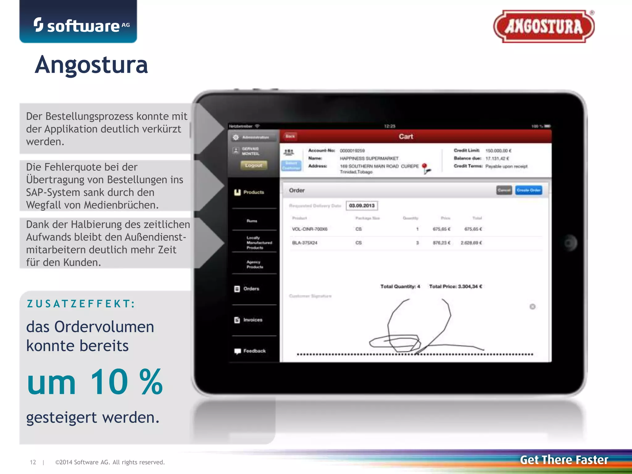 ©2014 Software AG. All rights reserved.12 |
Z U S A T Z E F F E K T:
das Ordervolumen
konnte bereits
um 10 %
gesteigert werden.
Angostura
Der Bestellungsprozess konnte mit
der Applikation deutlich verkürzt
werden.
Die Fehlerquote bei der
Übertragung von Bestellungen ins
SAP-System sank durch den
Wegfall von Medienbrüchen.
Dank der Halbierung des zeitlichen
Aufwands bleibt den Außendienst-
mitarbeitern deutlich mehr Zeit
für den Kunden.
 