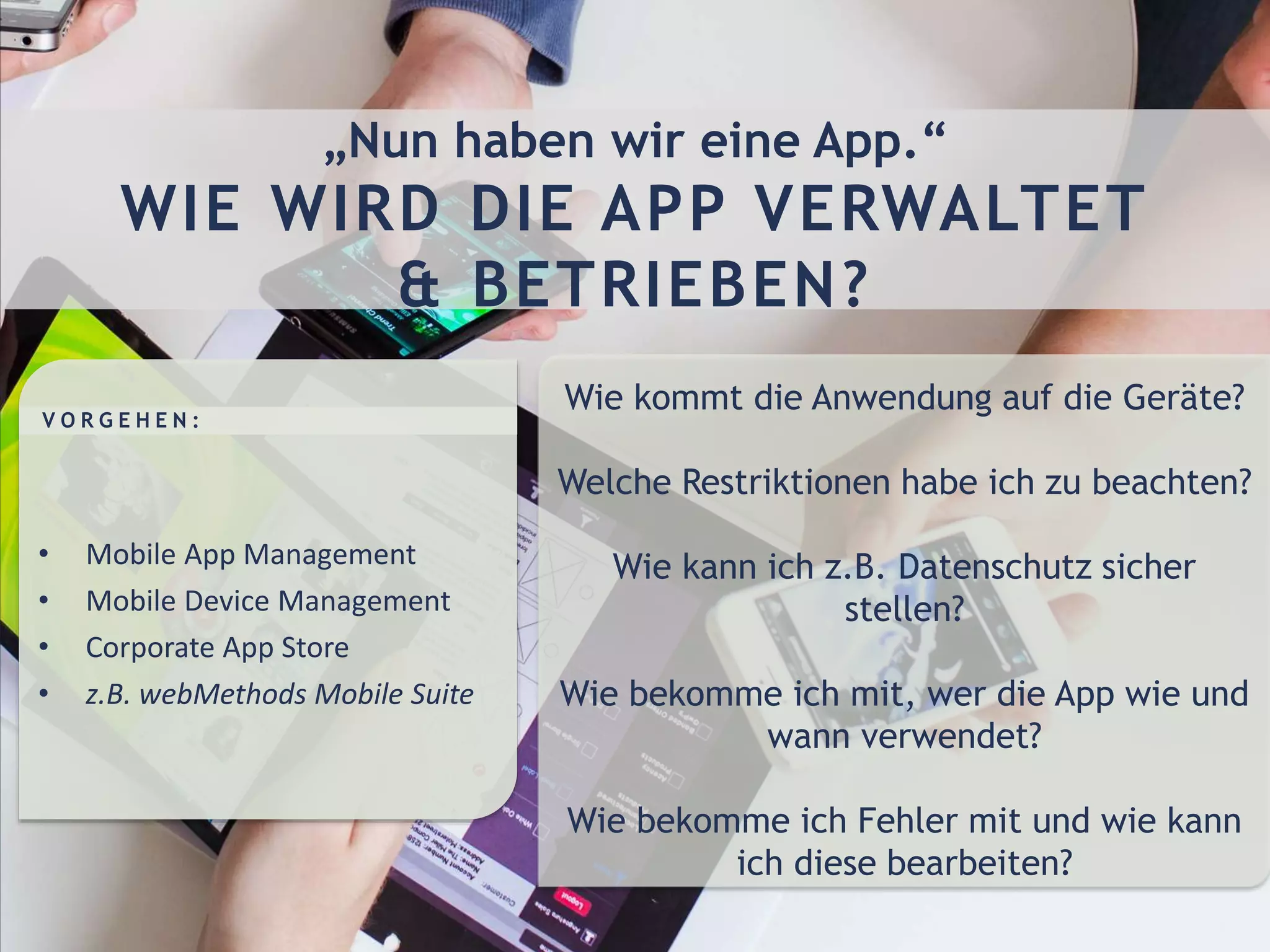 Wie kommt die Anwendung auf die Geräte?
Welche Restriktionen habe ich zu beachten?
Wie kann ich z.B. Datenschutz sicher
stellen?
Wie bekomme ich mit, wer die App wie und
wann verwendet?
Wie bekomme ich Fehler mit und wie kann
ich diese bearbeiten?
• Mobile App Management
• Mobile Device Management
• Corporate App Store
• z.B. webMethods Mobile Suite
V O R G E H E N :
„Nun haben wir eine App.“
WIE WIRD DIE APP VERWALTET
& BETRIEBEN?
 