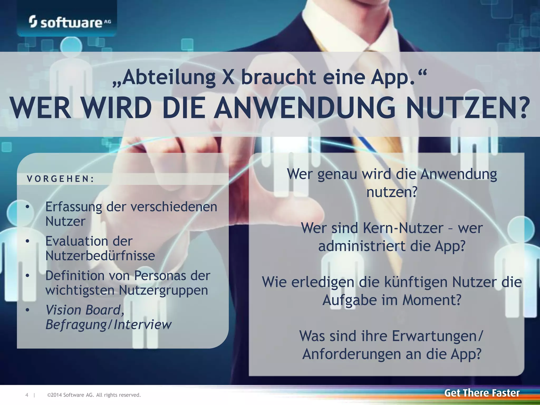 ©2014 Software AG. All rights reserved.4 |
Wer genau wird die Anwendung
nutzen?
Wer sind Kern-Nutzer – wer
administriert die App?
Wie erledigen die künftigen Nutzer die
Aufgabe im Moment?
Was sind ihre Erwartungen/
Anforderungen an die App?
• Erfassung der verschiedenen
Nutzer
• Evaluation der
Nutzerbedürfnisse
• Definition von Personas der
wichtigsten Nutzergruppen
• Vision Board,
Befragung/Interview
V O R G E H E N :
„Abteilung X braucht eine App.“
WER WIRD DIE ANWENDUNG NUTZEN?
 