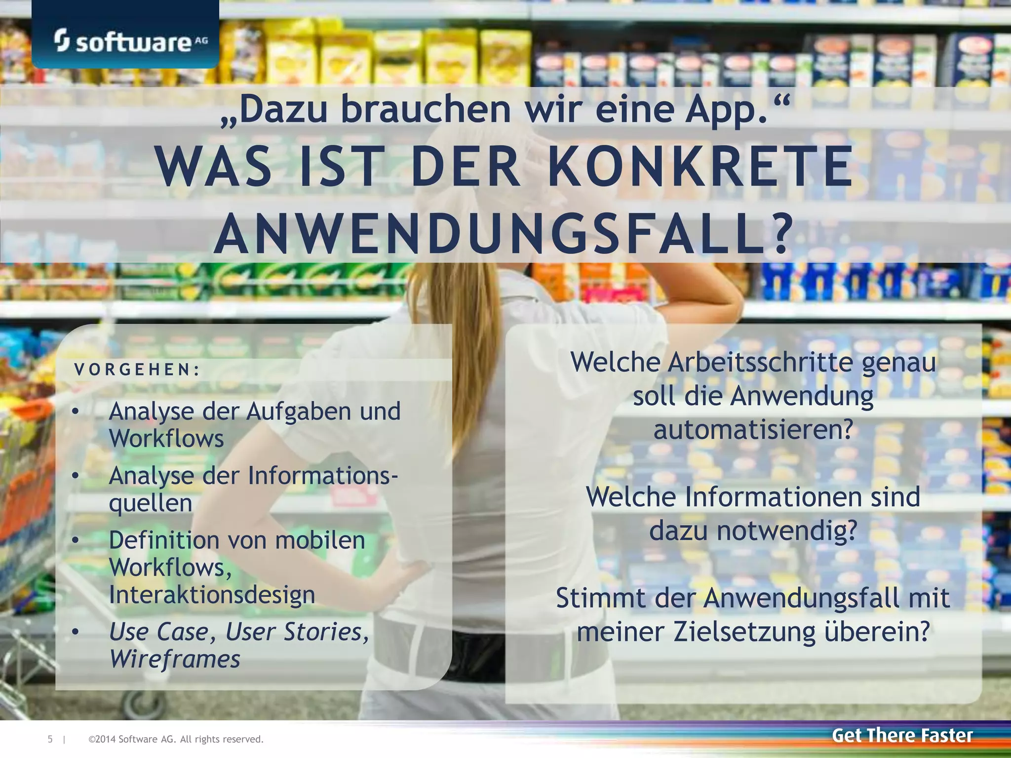 ©2014 Software AG. All rights reserved.5 |
Welche Arbeitsschritte genau
soll die Anwendung
automatisieren?
Welche Informationen sind
dazu notwendig?
Stimmt der Anwendungsfall mit
meiner Zielsetzung überein?
„Dazu brauchen wir eine App.“
WAS IST DER KONKRETE
ANWENDUNGSFALL?
• Analyse der Aufgaben und
Workflows
• Analyse der Informations-
quellen
• Definition von mobilen
Workflows,
Interaktionsdesign
• Use Case, User Stories,
Wireframes
V O R G E H E N :
 