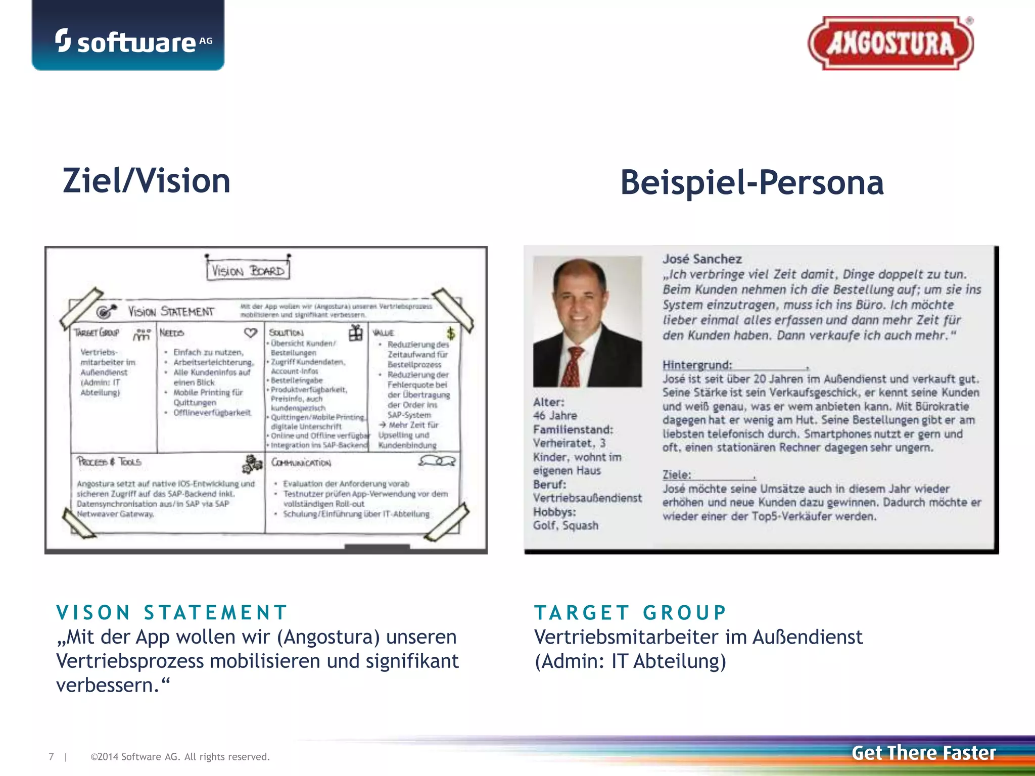 ©2014 Software AG. All rights reserved.7 |7 |
Ziel/Vision Beispiel-Persona
V I S O N S TAT E M E N T
„Mit der App wollen wir (Angostura) unseren
Vertriebsprozess mobilisieren und signifikant
verbessern.“
TA R G E T G R O U P
Vertriebsmitarbeiter im Außendienst
(Admin: IT Abteilung)
 