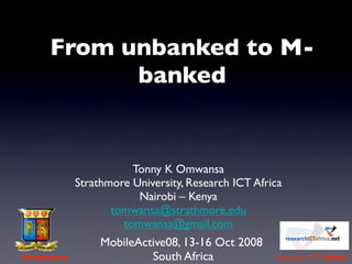 From unbanked to M-
            banked


                        Tonny K Omwansa
             Strathmore University, Research ICT Africa
                         Nairobi – Kenya
                    tomwansa@strathmore.edu
                      tomwansa@gmail.com
                  MobileActive08, 13-16 Oct 2008
Strathmore                 South Africa              Research ICT Africa
 