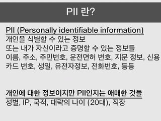 PII (Personally identifiable information)
개인을 식별할 수 있는 정보
또는 내가 자신이라고 증명할 수 있는 정보들
이름, 주소, 주민번호, 운전면허 번호, 지문 정보, 신용
카드 번호, 생일, 유전자정보, 전화번호, 등등
!
!
개인에 대한 정보이지만 PII인지는 애매한 것들
성별, IP, 국적, 대략의 나이 (20대), 직장
PII 란?
 
