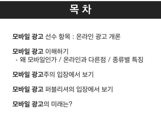 목 차
모바일 광고 선수 항목 : 온라인 광고 개론
모바일 광고 이해하기
- 왜 모바일인가 / 온라인과 다른점 / 종류별 특징
모바일 광고주의 입장에서 보기
모바일 광고 퍼블리셔의 입장에서 보기
모바일 광고의 미래는?
 