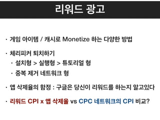 리워드 광고
• 게임 아이템 / 캐시로 Monetize 하는 다양한 방법
• 체리피커 퇴치하기
• 설치형 > 실행형 > 튜토리얼 형
• 중복 제거 네트워크 형
• 앱 삭제율의 함정 : 구글은 당신이 리워드를 하는지 알고있다
• 리워드 CPI x 앱 삭제율 vs CPC 네트워크의 CPI 비교?
 
