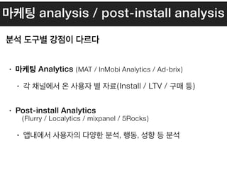 마케팅 analysis / post-install analysis
• 마케팅 Analytics (MAT / InMobi Analytics / Ad-brix)
• 각 채널에서 온 사용자 별 자료(Install / LTV / 구매 등) 
• Post-install Analytics 
(Flurry / Localytics / mixpanel / 5Rocks)
• 앱내에서 사용자의 다양한 분석, 행동, 성향 등 분석
분석 도구별 강점이 다르다
 