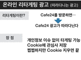 온라인 리타게팅 광고 (따라다니는 광고)
개인정보 이슈 없이 타게팅 가능
Cookie에 관심사 저장
찝찝하지만 Cookie 지우면 끝
Cafe24를 방문하면…
Cafe24 광고가 따라다닌다
리타게팅이란?
장 점
 