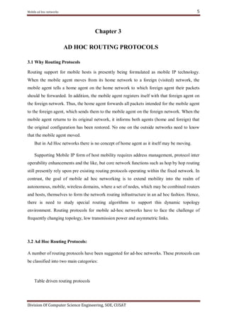 5

Mobile ad hoc networks

Chapter 3
AD HOC ROUTING PROTOCOLS
3.1 Why Routing Protocols
Routing support for mobile hosts is presently being formulated as mobile IP technology.
When the mobile agent moves from its home network to a foreign (visited) network, the
mobile agent tells a home agent on the home network to which foreign agent their packets
should be forwarded. In addition, the mobile agent registers itself with that foreign agent on
the foreign network. Thus, the home agent forwards all packets intended for the mobile agent
to the foreign agent, which sends them to the mobile agent on the foreign network. When the
mobile agent returns to its original network, it informs both agents (home and foreign) that
the original configuration has been restored. No one on the outside networks need to know
that the mobile agent moved.
But in Ad Hoc networks there is no concept of home agent as it itself may be moving.
Supporting Mobile IP form of host mobility requires address management, protocol inter
operability enhancements and the like, but core network functions such as hop by hop routing
still presently rely upon pre existing routing protocols operating within the fixed network. In
contrast, the goal of mobile ad hoc networking is to extend mobility into the realm of
autonomous, mobile, wireless domains, where a set of nodes, which may be combined routers
and hosts, themselves to form the network routing infrastructure in an ad hoc fashion. Hence,
there is need to study special routing algorithms to support this dynamic topology
environment. Routing protocols for mobile ad-hoc networks have to face the challenge of
frequently changing topology, low transmission power and asymmetric links.

3.2 Ad Hoc Routing Protocols:
A number of routing protocols have been suggested for ad-hoc networks. These protocols can
be classified into two main categories:

Table driven routing protocols

Division Of Computer Science Engineering, SOE, CUSAT

 