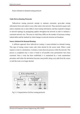 Mobile ad hoc networks

6

Source initiated on demand routing protocols

Table Driven Routing Protocols:
Table-driven routing protocols attempt to maintain consistent, up-to-date routing
information from each node to every other node in the network. These protocols require each
node to maintain one or more tables to store routing information, and they respond to changes
in network topology by propagating updates throughout the network in order to maintain a
consistent network view. The areas in which they differ are the number of necessary routingrelated tables and the methods by which changes in network structure are broadcast.
Source Initiated On Demand Routing:
A different approach from table-driven routing is source-initiated on demand routing.
This type of routing creates routes only when desired by the source node. When a node
requires a route to a destination, it initiates a route discovery process within the network. This
process is completed once a route is found or all possible route permutations have been
examined. Once a route has been established, it is maintained by a route maintenance
procedure until either the destination becomes inaccessible along every path from the source
or until the route is no longer desired.

Fig 3.1: Categorization of ad hoc routing protocols .

Division Of Computer Science Engineering, SOE, CUSAT

 