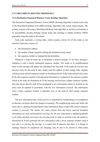 Mobile ad hoc networks

7

3.3 TABLE DRIVEN ROUTING PROTOCOLS
3.3.1 Destination Sequenced Distance Vector Routing Algorithm:
The Destination Sequenced Distance Vector (DSDV) Routing Algorithm is based on the idea
of the Distributed Bellman Ford (DBF) Routing Algorithm with certain improvements. The
primary concern with using a Distributed Bellman Ford algorithm in Ad Hoc environment is
its susceptibility towards forming routing loops and counting to infinity problem. DSDV
guarantees loop free paths at all instants.
Each node maintains a routing table, which contains entries for all the nodes in the
network. Each entry consists of:


the destination's address



the number of hops required reaching the destination (hop count)



the sequence number as stamped by the destination.

Whenever a node B comes up, it broadcasts a beacon message ("I am alive message")
stamping it with a locally maintained sequence number. The nodes in its neighbourhood
listen to this message and update the information for this node. If the nodes do not have any
previous entry for this node B, they simply enter B's address in their routing table, together
with hop count and the sequence number as broadcasted by B. If the nodes had previous entry
for B, then sequence number of broadcasted information is compared to the sequence number
stored in the node for destination B. If the message received has a higher sequence number,
then this means that the node B has propagated a new information about its location so the
entry must be updated in accordance with the new information received. The information
with a newer sequence number is definitely new as the node B itself stamps sequence
number.
The new information that a node receives is scheduled for broadcasting to its neighbours
so that they can know about the changes in topology. The neighbouring nodes also follow the
same rule i.e. updating the information when information about a node with a newer sequence
number is received. The metrics for routes chosen from the newly received broadcast
information are each incremented by one hop. So, the new information is updated gradually
at all nodes and they now know the next hop node in order to correctly route the packet to
destination B. B also generates the new information with a newer sequence number when it
sees that it is moving. By moving, it is meant that B observes that there is a change in
topology because it's neighbours are changing, may be due to it's motion or other nodes

Division Of Computer Science Engineering, SOE, CUSAT

 