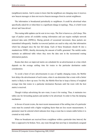 Mobile ad hoc networks

8

(neighbours) motion. And it comes to know that the neighbours are changing since it receives
new beacon messages or does not receive beacon messages from its current neighbours.
The information is broadcasted periodically to neighbours. It could be advertised when
specifically asked for or when there is a significant change in topology. Thus, it is both 'event
driven' and 'time driven'.
The routing table updates can be sent in two ways. The first is known as a full dump. This
type of packet carries all available routing information and can require multiple network
protocol data units (NPDUs). During periods of occasional movement, these packets are
transmitted infrequently. Smaller incremental packets are used to relay only that information
which has changed since the last full dump. Each of these broadcasts should fit into a
standard-size NPDU, thereby decreasing the amount of traffic generated. The mobile nodes
maintain an additional table where they store the data sent in the incremental routing
information packets.
Routes that show an improved metric are scheduled for an advertisement at a time which
depends on the average settling time for routes to the particular destination under
consideration.
To avoid a burst of new advertisements in case of rapidly changing routes, the Mobile
host delays the advertisement of such routes, when it can determine that a route with a better
metric is likely to show up soon. For this, the Mobile Host has to keep a history of weighted
average time that routes to a particular destination fluctuate until the route with the best
metric is received.
Though it delays advertising the new route, it uses it for routing. Thus, it maintains two
tables one for forwarding packets and another to be advertised. In order to bias the damping
mechanism
in favour of recent events, the most recent measurement of the settling time of a particular
route must be counted with a higher weighting factor than are less recent measurements. A
parameter must be selected which indicates how long a route has to remain stable before it is
counted as truly stable.
When no broadcasts are received from a neighbour within a particular time interval, the
link is supposed to be broken. Now, any route through that next hop is immediately assigned

Division Of Computer Science Engineering, SOE, CUSAT

 