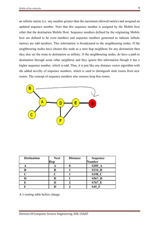9

Mobile ad hoc networks

an infinite metric (i.e. any number greater than the maximum allowed metric) and assigned an
updated sequence number. Note that this sequence number is assigned by the Mobile host
other that the destination Mobile Host. Sequence numbers defined by the originating Mobile
host are defined to be even numbers and sequence numbers generated to indicate infinite
metrics are odd numbers. This information is broadcasted to the neighbouring nodes. If the
neighbouring nodes have chosen this node as a next hop neighbour for any destination then
they also set the route to destination as infinity. If the neighbouring nodes, do have a path to
destination through some other neighbour and they ignore this information though it has a
higher sequence number, which is odd. Thus, it is just like any distance vector algorithm with
the added novelty of sequence numbers, which is used to distinguish stale routes from new
routes. The concept of sequence numbers also ensures loop free routes.

Destination
A
B
C
D
E
F

Next
Hop
A
B
C
D
D
D

Distance
0
1
1
1
2
2

Sequence
Number
S205_A
S334_B
S198_C
S567_D
S767_E
S45_F

A‘s routing table before change

Division Of Computer Science Engineering, SOE, CUSAT

 