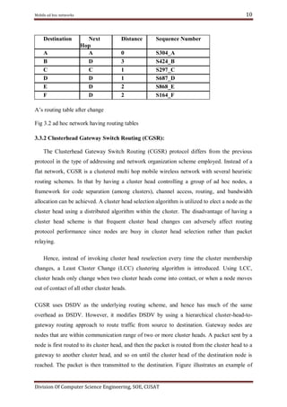 10

Mobile ad hoc networks

Destination
A
B
C
D
E
F

Next
Hop
A
D
C
D
D
D

Distance

Sequence Number

0
3
1
1
2
2

S304_A
S424_B
S297_C
S687_D
S868_E
S164_F

A‘s routing table after change
Fig 3.2 ad hoc network having routing tables
3.3.2 Clusterhead Gateway Switch Routing (CGSR):
The Clusterhead Gateway Switch Routing (CGSR) protocol differs from the previous
protocol in the type of addressing and network organization scheme employed. Instead of a
flat network, CGSR is a clustered multi hop mobile wireless network with several heuristic
routing schemes. In that by having a cluster head controlling a group of ad hoc nodes, a
framework for code separation (among clusters), channel access, routing, and bandwidth
allocation can be achieved. A cluster head selection algorithm is utilized to elect a node as the
cluster head using a distributed algorithm within the cluster. The disadvantage of having a
cluster head scheme is that frequent cluster head changes can adversely affect routing
protocol performance since nodes are busy in cluster head selection rather than packet
relaying.
Hence, instead of invoking cluster head reselection every time the cluster membership
changes, a Least Cluster Change (LCC) clustering algorithm is introduced. Using LCC,
cluster heads only change when two cluster heads come into contact, or when a node moves
out of contact of all other cluster heads.
CGSR uses DSDV as the underlying routing scheme, and hence has much of the same
overhead as DSDV. However, it modifies DSDV by using a hierarchical cluster-head-togateway routing approach to route traffic from source to destination. Gateway nodes are
nodes that are within communication range of two or more cluster heads. A packet sent by a
node is first routed to its cluster head, and then the packet is routed from the cluster head to a
gateway to another cluster head, and so on until the cluster head of the destination node is
reached. The packet is then transmitted to the destination. Figure illustrates an example of

Division Of Computer Science Engineering, SOE, CUSAT

 