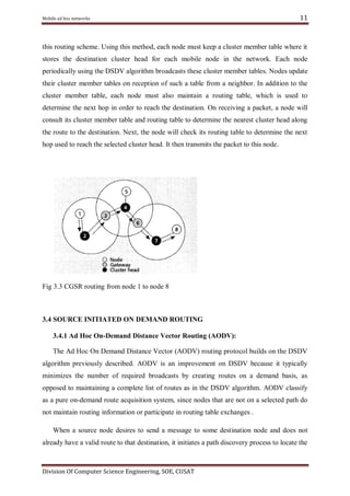 Mobile ad hoc networks

11

this routing scheme. Using this method, each node must keep a cluster member table where it
stores the destination cluster head for each mobile node in the network. Each node
periodically using the DSDV algorithm broadcasts these cluster member tables. Nodes update
their cluster member tables on reception of such a table from a neighbor. In addition to the
cluster member table, each node must also maintain a routing table, which is used to
determine the next hop in order to reach the destination. On receiving a packet, a node will
consult its cluster member table and routing table to determine the nearest cluster head along
the route to the destination. Next, the node will check its routing table to determine the next
hop used to reach the selected cluster head. It then transmits the packet to this node.

Fig 3.3 CGSR routing from node 1 to node 8

3.4 SOURCE INITIATED ON DEMAND ROUTING
3.4.1 Ad Hoc On-Demand Distance Vector Routing (AODV):
The Ad Hoc On Demand Distance Vector (AODV) routing protocol builds on the DSDV
algorithm previously described. AODV is an improvement on DSDV because it typically
minimizes the number of required broadcasts by creating routes on a demand basis, as
opposed to maintaining a complete list of routes as in the DSDV algorithm. AODV classify
as a pure on-demand route acquisition system, since nodes that are not on a selected path do
not maintain routing information or participate in routing table exchanges .
When a source node desires to send a message to some destination node and does not
already have a valid route to that destination, it initiates a path discovery process to locate the

Division Of Computer Science Engineering, SOE, CUSAT

 