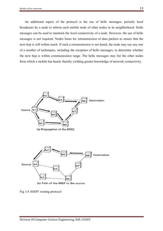 Mobile ad hoc networks

13

An additional aspect of the protocol is the use of hello messages, periodic local
broadcasts by a node to inform each mobile node of other nodes in its neighborhood. Hello
messages can be used to maintain the local connectivity of a node. However, the use of hello
messages is not required. Nodes listen for retransmission of data packets to ensure that the
next hop is still within reach. If such a retransmission is not heard, the node may use any one
of a number of techniques, including the reception of hello messages, to determine whether
the next hop is within communication range. The hello messages may list the other nodes
from which a mobile has heard, thereby yielding greater knowledge of network connectivity.

Fig 3.4 AODV routing protocol

Division Of Computer Science Engineering, SOE, CUSAT

 