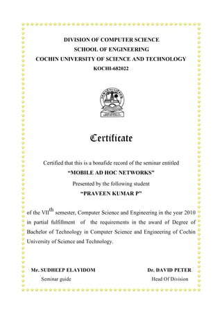 DIVISION OF COMPUTER SCIENCE
SCHOOL OF ENGINEERING
COCHIN UNIVERSITY OF SCIENCE AND TECHNOLOGY
KOCHI-682022

Certificate
Certified that this is a bonafide record of the seminar entitled
“MOBILE AD HOC NETWORKS”
Presented by the following student
“PRAVEEN KUMAR P”
th
of the VII semester, Computer Science and Engineering in the year 2010
in partial fulfillment of the requirements in the award of Degree of
Bachelor of Technology in Computer Science and Engineering of Cochin
University of Science and Technology.

Mr. SUDHEEP ELAYIDOM
Seminar guide

Dr. DAVID PETER
Head Of Division

 