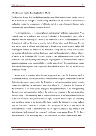 Mobile ad hoc networks

14

3.4.2 Dynamic Source Routing Protocol (DSR):
The Dynamic Source Routing (DSR) protocol presented in is an on-demand routing protocol
that is based on the concept of source routing. Mobile nodes are required to maintain route
caches that contain the source routes of which the mobile is aware. Entries in the route cache
are continually updated as new routes are learned.
The protocol consists of two major phases: route discovery and route maintenance. When
a mobile node has a packet to send to some destination, it first consults its route cache to
determine whether it already has a route to the destination. If it has an unexpired route to the
destination, it will use this route to send the packet. On the other hand, if the node does not
have such a route, it initiates route discovery by broadcasting a route request packet. This
route request contains the address of the destination, along with the source node‘s address
and a unique identification number. Each node receiving the packet checks whether it knows
of a route to the destination. If it does not, it adds its own address to the route record of the
packet and then forwards the packet along its outgoing links. To limit the number of route
requests propagated on the outgoing links of a node, a mobile only forwards the route request
if the mobile has not yet seen the request and if the mobile‘s address does not already appear
in the route record.
A route reply is generated when the route request reaches either the destination itself, or
an intermediate node, which contains in its route cache an unexpired route to the destination.
By the time the packet reaches either the destination or such an intermediate node, it contains
a route record yielding the sequence of hops taken. Figure 3.5 (a) illustrates the formation of
the route record as the route request propagates through the network. If the node generating
the route reply is the destination, it places the route record contained in the route request into
the route reply. If the responding node is an intermediate node, it will append its cached route
to the route record and then generate the route reply. To return the route reply, the responding
node must have a route to the initiator. If it has a route to the initiator in its route cache, it
may use that route. Otherwise, if symmetric links are supported, the node may reverse the
route in the route record. If symmetric links are not supported, the node may initiate its own
route discovery and piggyback the route reply on the new route request. Figure 3.5 (b) shows
the transmission of the route reply with its associated route record back to the source node.

Division Of Computer Science Engineering, SOE, CUSAT

 