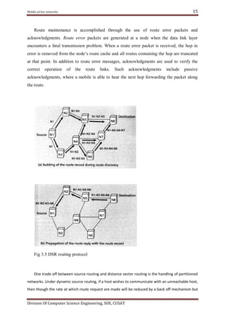 15

Mobile ad hoc networks

Route maintenance is accomplished through the use of route error packets and
acknowledgments. Route error packets are generated at a node when the data link layer
encounters a fatal transmission problem. When a route error packet is received, the hop in
error is removed from the node‘s route cache and all routes containing the hop are truncated
at that point. In addition to route error messages, acknowledgments are used to verify the
correct

operation

of

the

route

links.

Such

acknowledgments

include

passive

acknowledgments, where a mobile is able to hear the next hop forwarding the packet along
the route.

Fig 3.5 DSR routing protocol

One trade off between source routing and distance vector routing is the handling of partitioned
networks. Under dynamic source routing, if a host wishes to communicate with an unreachable host,
then though the rate at which route request are made will be reduced by a back off mechanism but
Division Of Computer Science Engineering, SOE, CUSAT

 