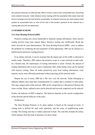 16

Mobile ad hoc networks

the protocol continues to make periodic efforts to find a route to the unreachable host, consuming
some network resources. Under distance vector routing, with the assumption that routes have had
time to converge once the host become unreachable, no network resources are used trying to send
packets to unreachable host, as none of the host in the sender's partition of the network has a
routing table entry for the destination.

3.5 HYBRID SCHEME
3.5.1 Zone Routing Protocol (ZRP)
Proactive routing uses excess bandwidth to maintain routing information, while reactive
routing involves long route request delays. Reactive routing also inefficiently floods the
entire network for route determination. The Zone Routing Protocol (ZRP)

aims to address

the problems by combining the best properties of both approaches. ZRP can be classed as a
hybrid reactive/proactive routing protocol.
In an ad-hoc network, it can be assumed that the largest part of the traffic is directed to
nearby nodes. Therefore, ZRP reduces the proactive scope to a zone centered on each node.
In a limited zone, the maintenance of routing information is easier. Further, the amount of
routing information that is never used is minimized. Still, nodes farther away can be reached
with reactive routing. Since all nodes proactively store local routing information, route
requests can be more efficiently performed without querying all the network nodes.
Despite the use of zones, ZRP has a flat view over the network. Nodes belonging to
different subnets must send their communication to a subnet that is common to both nodes.
This may congest parts of the network. ZRP can be categorized as a flat protocol because the
zones overlap. Hence, optimal routes can be detected and network congestion can be reduced.
Further, the behavior of ZRP is adaptive. The behavior depends on the current configuration
of the network and the behavior of the users.
Architecture:
The Zone Routing Protocol, as its name implies, is based on the concept of zones. A
routing zone is defined for each node separately, and the zones of neighbouring nodes
overlap. The routing zone has a r-radius expressed in hops. The zone thus includes the nodes,
whose distance from the node in question is at most r-hops.

Division Of Computer Science Engineering, SOE, CUSAT

 