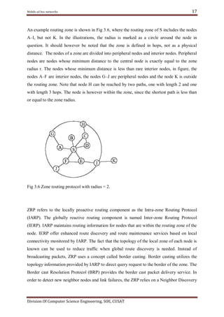 Mobile ad hoc networks

17

An example routing zone is shown in Fig 3.6, where the routing zone of S includes the nodes
A–I, but not K. In the illustrations, the radius is marked as a circle around the node in
question. It should however be noted that the zone is defined in hops, not as a physical
distance. The nodes of a zone are divided into peripheral nodes and interior nodes. Peripheral
nodes are nodes whose minimum distance to the central node is exactly equal to the zone
radius r. The nodes whose minimum distance is less than rare interior nodes, in figure, the
nodes A–F are interior nodes, the nodes G–J are peripheral nodes and the node K is outside
the routing zone. Note that node H can be reached by two paths, one with length 2 and one
with length 3 hops. The node is however within the zone, since the shortest path is less than
or equal to the zone radius.

Fig 3.6 Zone routing protocol with radius = 2.

ZRP refers to the locally proactive routing component as the Intra-zone Routing Protocol
(IARP). The globally reactive routing component is named Inter-zone Routing Protocol
(IERP). IARP maintains routing information for nodes that are within the routing zone of the
node. IERP offer enhanced route discovery and route maintenance services based on local
connectivity monitored by IARP. The fact that the topology of the local zone of each node is
known can be used to reduce traffic when global route discovery is needed. Instead of
broadcasting packets, ZRP uses a concept called border casting. Border casting utilizes the
topology information provided by IARP to direct query request to the border of the zone. The
Border cast Resolution Protocol (BRP) provides the border cast packet delivery service. In
order to detect new neighbor nodes and link failures, the ZRP relies on a Neighbor Discovery

Division Of Computer Science Engineering, SOE, CUSAT

 
