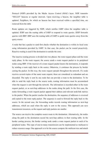 Mobile ad hoc networks

18

Protocol (NDP) provided by the Media Access Control (MAC) layer. NDP transmits
―HELLO‖ beacons at regular intervals. Upon receiving a beacon, the neighbor table is
updated. Neighbors, for which no beacon has been received within a specified time, are
removed from the table
Route updates are triggered by NDP, which notifies IARP when the neighbor table is
updated. IERP uses the routing table of IARP to respond to route queries. IERP forwards
queries with BRP. BRP uses the routing table of IARP to guide route queries away from the
query source.
A node that has a packet to send first checks whether the destination is within its local zone
using information provided by IARP. In that case, the packet can be routed proactively.
Reactive routing is used if the destination is outside the zone.
The reactive routing process is divided into two phases: the route request phase and the route
reply phase. In the route request, the source sends a route request packet to its peripheral
nodes using BRP. If the receiver of a route request packet knows the destination, it responds
by sending a route reply back to the source. Otherwise, it continues the process by border
casting the packet. In this way, the route request spreads throughout the network. If a node
receives several copies of the same route request, these are considered as redundant and are
discarded. The reply is sent by any node that can provide a route to the destination. To be
able to send the reply back to the source node, routing information must be accumulated
when the request is sent through the network. The information is recorded either in the route
request packet, or as next-hop addresses in the nodes along the path. In the first case, the
nodes forwarding a route request packet append their address and relevant node/link metrics
to the packet. When the packet reaches the destination, the sequence of addresses is reversed
and copied to the route reply packet. The sequence is used to forward the reply back to the
source. In the second case, the forwarding nodes records routing information as next-hop
addresses, which are used when the reply is sent to the source. This approach can save
transmission resources, as the request and reply packets are smaller.
The source can receive the complete source route to the destination. Alternatively, the nodes
along the path to the destination record the next-hop address in their routing table. In the
border casting process, the border casting node sends a route request packet to each of its
peripheral nodes. This type of one-to-many transmission can be implemented as multicast to
reduce resource usage. One approach is to let the source compute the multicast tree and attach
Division Of Computer Science Engineering, SOE, CUSAT

 