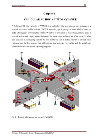 20

Mobile ad hoc networks

Chapter 4
VEHICULAR AD HOC NETWORK (VANET)
A Vehicular Ad-Hoc Network, or VANET, is a technology that uses moving cars as nodes in a
network to create a mobile network. VANET turns every participating car into a wireless router or
node, allowing cars approximately 100 to 300 metres of each other to connect and, in turn, create a
network with a wide range. As cars fall out of the signal range and drop out of the network, other
cars can join in, connecting vehicles to one another so that a mobile Internet is created. It is
estimated that the first systems that will integrate this technology are police and fire vehicles to
communicate with each other for safety purposes.

Fig 4.1 Typical vehicular ad hoc network (VANET)

Division Of Computer Science Engineering, SOE, CUSAT

 