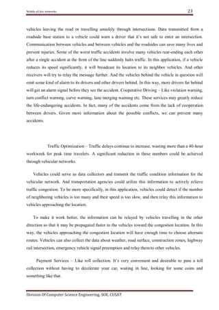 Mobile ad hoc networks

23

vehicles leaving the road or travelling unsafely through intersections. Data transmitted from a
roadside base station to a vehicle could warn a driver that it‘s not safe to enter an intersection.
Communication between vehicles and between vehicles and the roadsides can save many lives and
prevent injuries. Some of the worst traffic accidents involve many vehicles rear-ending each other
after a single accident at the front of the line suddenly halts traffic. In this application, if a vehicle
reduces its speed significantly, it will broadcast its location to its neighbor vehicles. And other
receivers will try to relay the message further. And the vehicles behind the vehicle in question will
emit some kind of alarm to its drivers and other drivers behind. In this way, more drivers far behind
will get an alarm signal before they see the accident. Cooperative Driving – Like violation warning,
turn conflict warning, curve warning, lane merging warning etc. These services may greatly reduce
the life-endangering accidents. In fact, many of the accidents come from the lack of cooperation
between drivers. Given more information about the possible conflicts, we can prevent many
accidents.

Traffic Optimization – Traffic delays continue to increase, wasting more than a 40-hour
workweek for peak time travelers. A significant reduction in these numbers could be achieved
through vehicular networks.
Vehicles could serve as data collectors and transmit the traffic condition information for the
vehicular network. And transportation agencies could utilize this information to actively relieve
traffic congestion. To be more specifically, in this application, vehicles could detect if the number
of neighboring vehicles is too many and their speed is too slow, and then relay this information to
vehicles approaching the location.
To make it work better, the information can be relayed by vehicles travelling in the other
direction so that it may be propagated faster to the vehicles toward the congestion location. In this
way, the vehicles approaching the congestion location will have enough time to choose alternate
routes. Vehicles can also collect the data about weather, road surface, construction zones, highway
rail intersection, emergency vehicle signal preemption and relay them to other vehicles.
Payment Services – Like toll collection. It‘s very convenient and desirable to pass a toll
collection without having to decelerate your car, waiting in line, looking for some coins and
something like that.

Division Of Computer Science Engineering, SOE, CUSAT

 