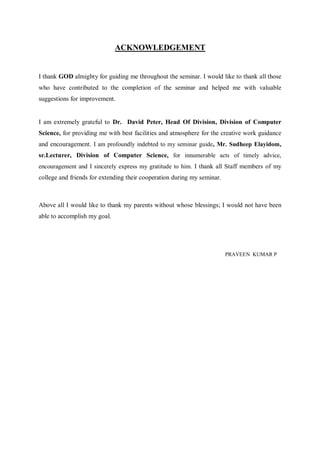 ACKNOWLEDGEMENT

I thank GOD almighty for guiding me throughout the seminar. I would like to thank all those
who have contributed to the completion of the seminar and helped me with valuable
suggestions for improvement.

I am extremely grateful to Dr. David Peter, Head Of Division, Division of Computer
Science, for providing me with best facilities and atmosphere for the creative work guidance
and encouragement. I am profoundly indebted to my seminar guide, Mr. Sudheep Elayidom,
sr.Lecturer, Division of Computer Science, for innumerable acts of timely advice,
encouragement and I sincerely express my gratitude to him. I thank all Staff members of my

college and friends for extending their cooperation during my seminar.

Above all I would like to thank my parents without whose blessings; I would not have been
able to accomplish my goal.

PRAVEEN KUMAR P

 