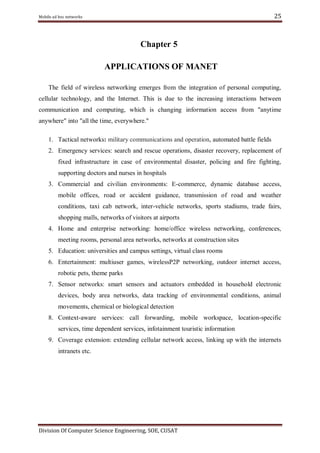 25

Mobile ad hoc networks

Chapter 5
APPLICATIONS OF MANET
The field of wireless networking emerges from the integration of personal computing,
cellular technology, and the Internet. This is due to the increasing interactions between
communication and computing, which is changing information access from "anytime
anywhere" into "all the time, everywhere."
1. Tactical networks: military communications and operation, automated battle fields
2. Emergency services: search and rescue operations, disaster recovery, replacement of
fixed infrastructure in case of environmental disaster, policing and fire fighting,
supporting doctors and nurses in hospitals
3. Commercial and civilian environments: E-commerce, dynamic database access,
mobile offices, road or accident guidance, transmission of road and weather
conditions, taxi cab network, inter-vehicle networks, sports stadiums, trade fairs,
shopping malls, networks of visitors at airports
4. Home and enterprise networking: home/office wireless networking, conferences,
meeting rooms, personal area networks, networks at construction sites
5. Education: universities and campus settings, virtual class rooms
6. Entertainment: multiuser games, wirelessP2P networking, outdoor internet access,
robotic pets, theme parks
7. Sensor networks: smart sensors and actuators embedded in household electronic
devices, body area networks, data tracking of environmental conditions, animal
movements, chemical or biological detection
8. Context-aware services: call forwarding, mobile workspace, location-specific
services, time dependent services, infotainment touristic information
9. Coverage extension: extending cellular network access, linking up with the internets
intranets etc.

Division Of Computer Science Engineering, SOE, CUSAT

 