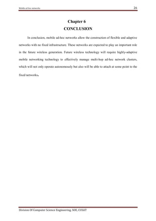 26

Mobile ad hoc networks

Chapter 6
CONCLUSION
In conclusion, mobile ad-hoc networks allow the construction of flexible and adaptive
networks with no fixed infrastructure. These networks are expected to play an important role
in the future wireless generation. Future wireless technology will require highly-adaptive
mobile networking technology to effectively manage multi-hop ad-hoc network clusters,
which will not only operate autonomously but also will be able to attach at some point to the
fixed networks.

Division Of Computer Science Engineering, SOE, CUSAT

 