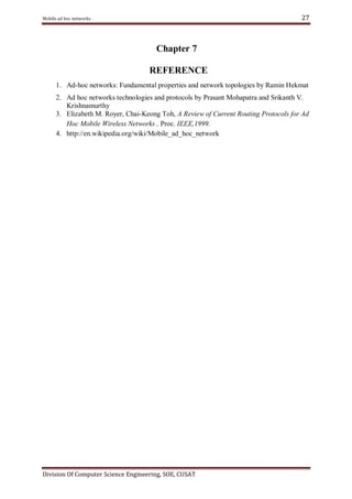 27

Mobile ad hoc networks

Chapter 7
REFERENCE
1. Ad-hoc networks: Fundamental properties and network topologies by Ramin Hekmat
2. Ad hoc networks technologies and protocols by Prasant Mohapatra and Srikanth V.
Krishnamurthy
3. Elizabeth M. Royer, Chai-Keong Toh, A Review of Current Routing Protocols for Ad
Hoc Mobile Wireless Networks , Proc. IEEE,1999.
4. http://en.wikipedia.org/wiki/Mobile_ad_hoc_network

Division Of Computer Science Engineering, SOE, CUSAT

 